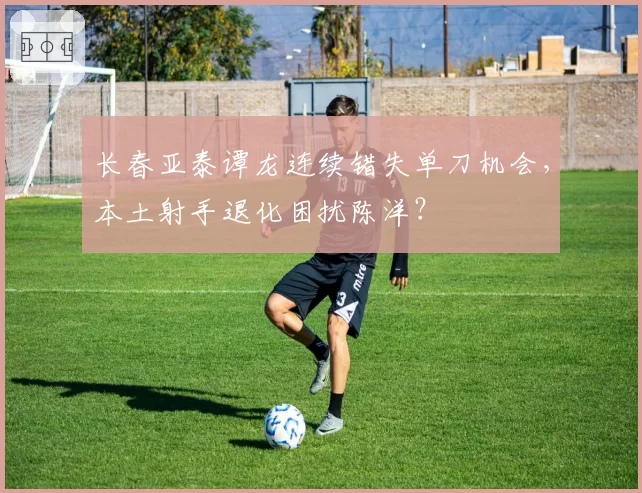 长春亚泰谭龙连续错失单刀机会,本土射手退化困扰陈洋?