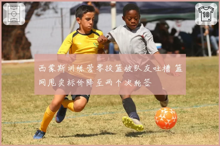 西蒙斯训练营零投篮被队友吐槽 篮网甩卖标价降至两个次轮签