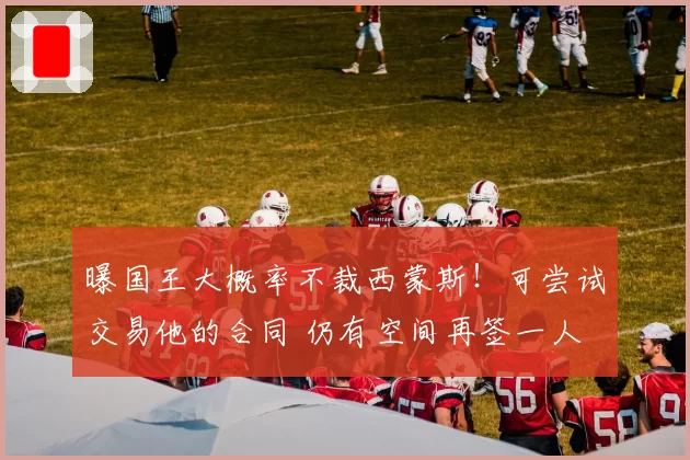 曝国王大概率不裁西蒙斯!可尝试交易他的合同 仍有空间再签一人