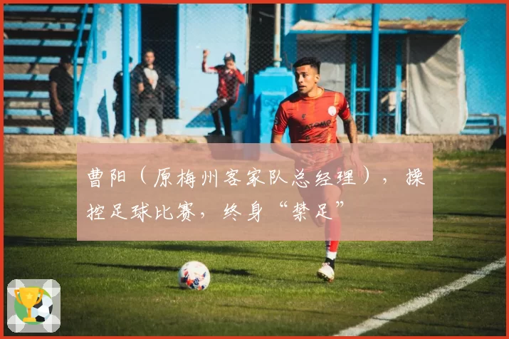 曹阳（原梅州客家队总经理），操控足球比赛，终身“禁足”