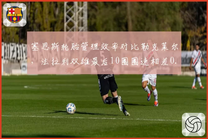 塞恩斯轮胎管理效率对比勒克莱尔，法拉利双雄最后10圈圈速相差0.4秒