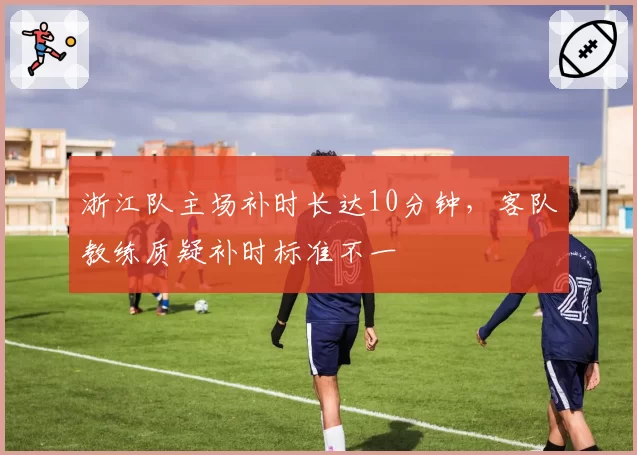 浙江队主场补时长达10分钟，客队教练质疑补时标准不一