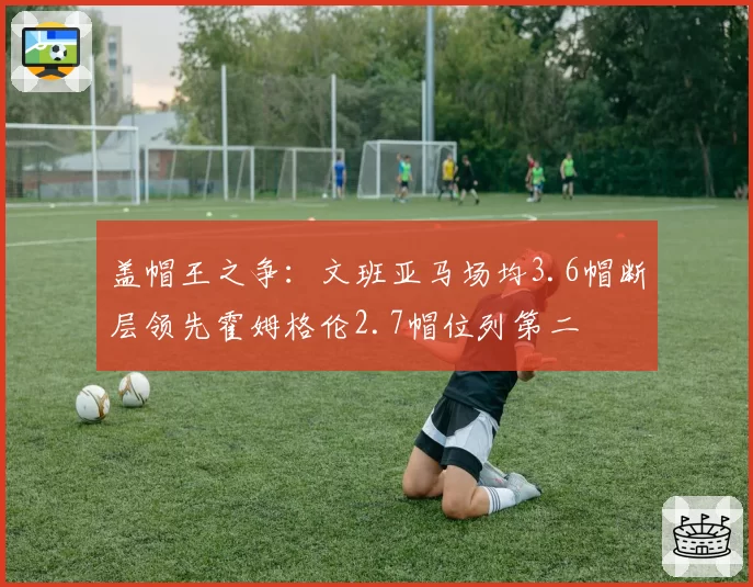 盖帽王之争：文班亚马场均3.6帽断层领先霍姆格伦2.7帽位列第二