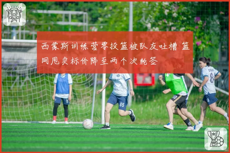 西蒙斯训练营零投篮被队友吐槽 篮网甩卖标价降至两个次轮签