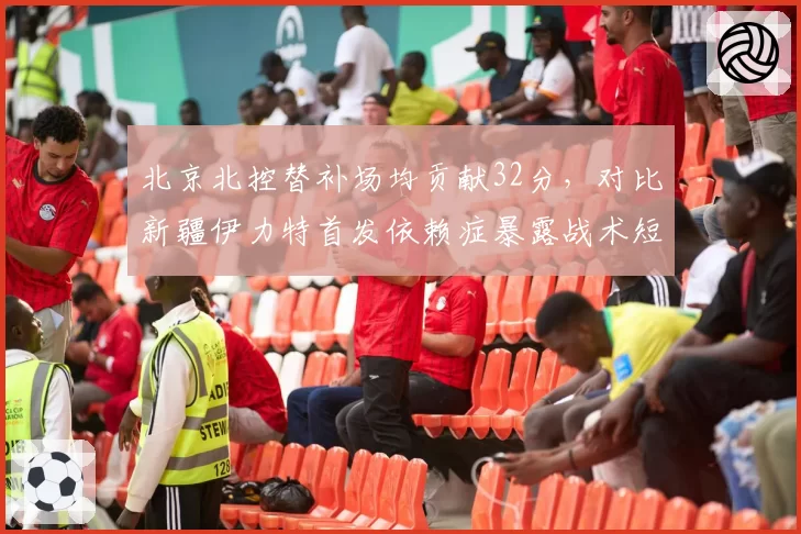 北京北控替补场均贡献32分，对比新疆伊力特首发依赖症暴露战术短板