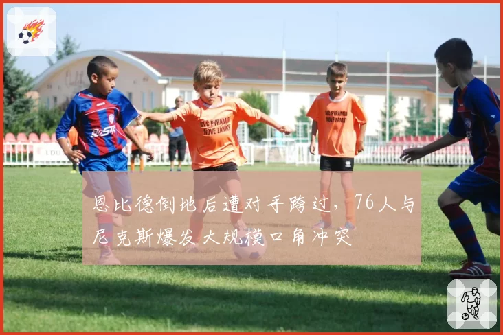 恩比德倒地后遭对手跨过，76人与尼克斯爆发大规模口角冲突