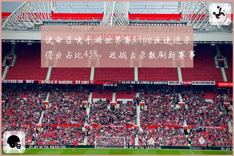 使命召唤手游世界赛King疾速连杀得分占比45%，近战击杀数刷新赛事纪录