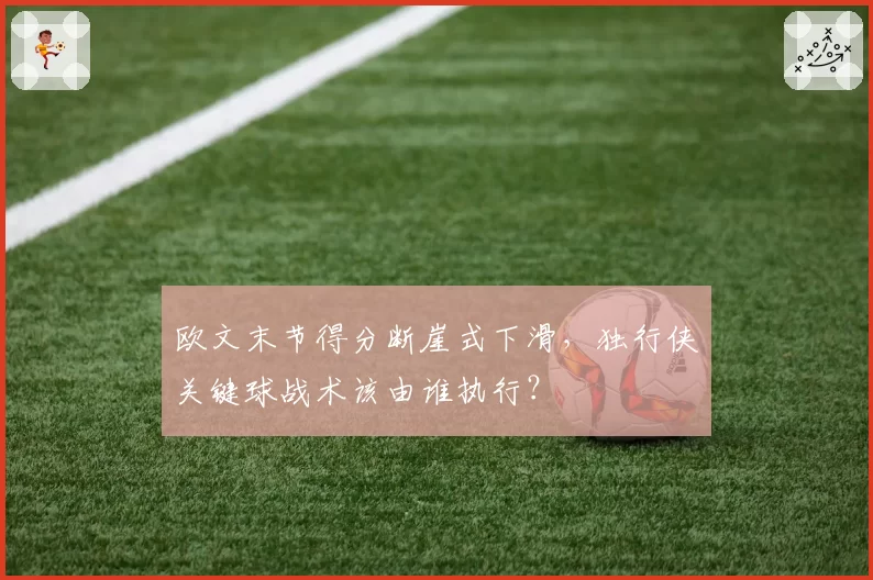 欧文末节得分断崖式下滑，独行侠关键球战术该由谁执行？