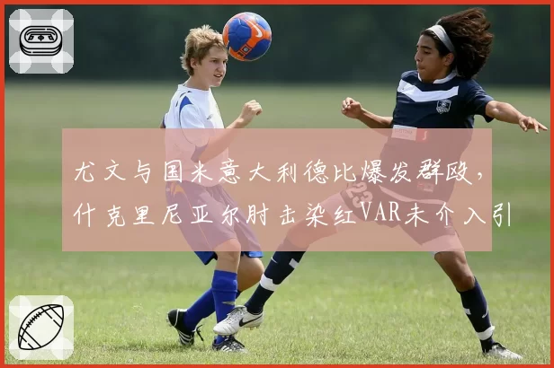 尤文与国米意大利德比爆发群殴,什克里尼亚尔肘击染红VAR未介入引轩然大波