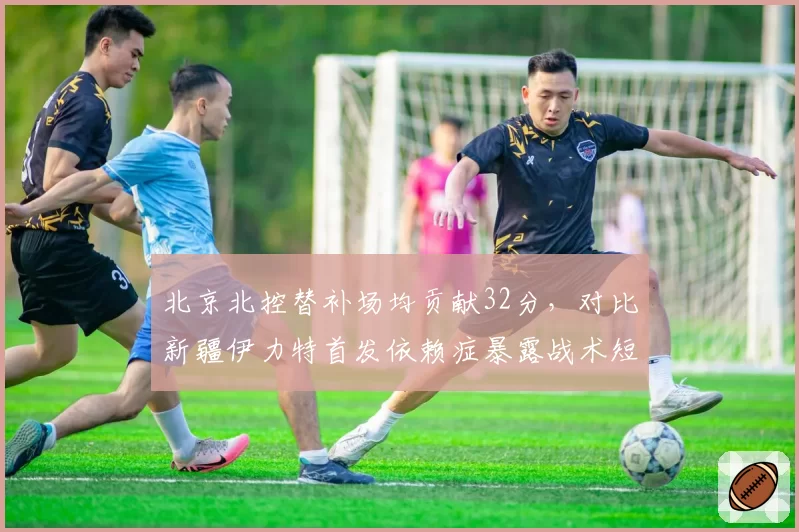 北京北控替补场均贡献32分，对比新疆伊力特首发依赖症暴露战术短板