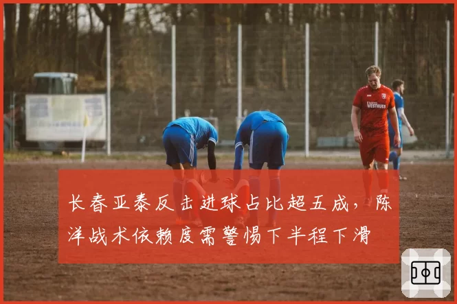 长春亚泰反击进球占比超五成,陈洋战术依赖度需警惕下半程下滑