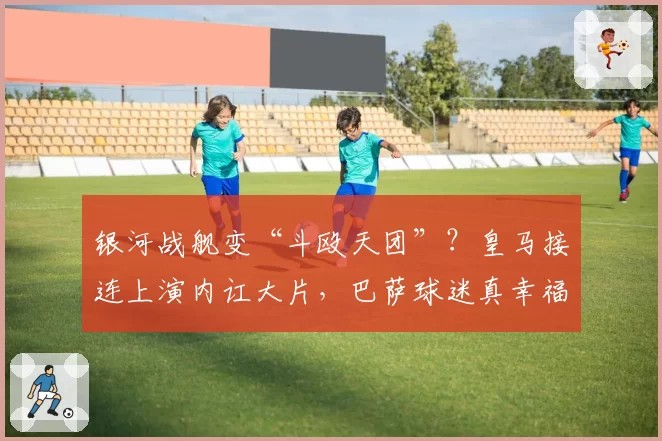 银河战舰变“斗殴天团”？皇马接连上演内讧大片，巴萨球迷真幸福