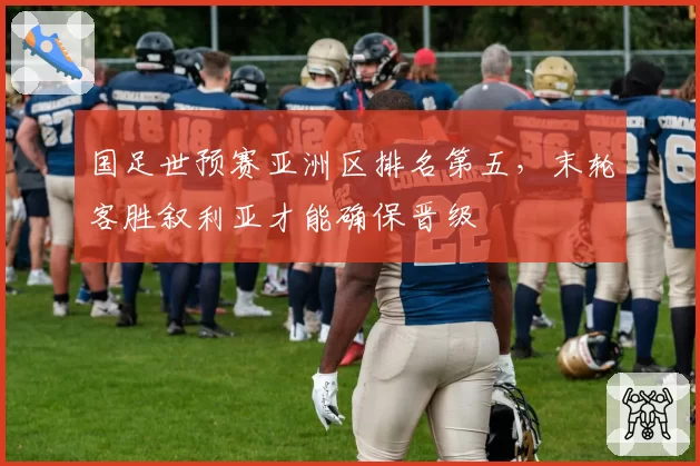 国足世预赛亚洲区排名第五，末轮客胜叙利亚才能确保晋级