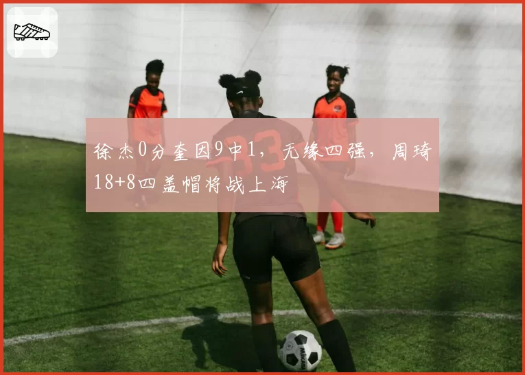 徐杰0分奎因9中1，无缘四强，周琦18+8四盖帽将战上海