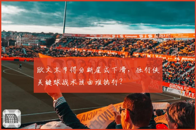 欧文末节得分断崖式下滑，独行侠关键球战术该由谁执行？