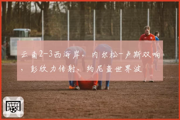 云南2-3西海岸,内尔松-卢斯双响,彭欣力传射,约尼查世界波