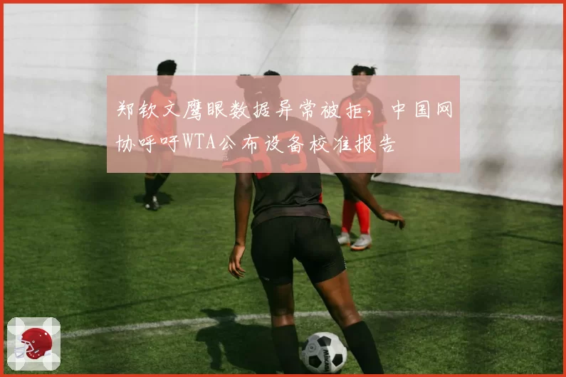 郑钦文鹰眼数据异常被拒，中国网协呼吁WTA公布设备校准报告