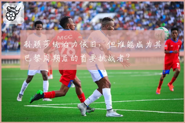 孙颖莎统治力依旧，但谁能成为其巴黎周期后的首要挑战者？