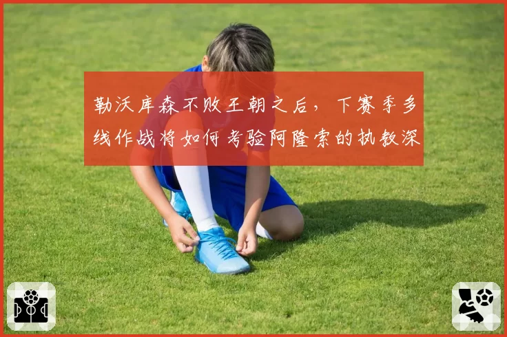 勒沃库森不败王朝之后，下赛季多线作战将如何考验阿隆索的执教深度？