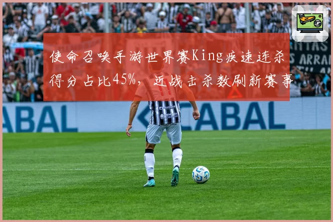 使命召唤手游世界赛King疾速连杀得分占比45%，近战击杀数刷新赛事纪录