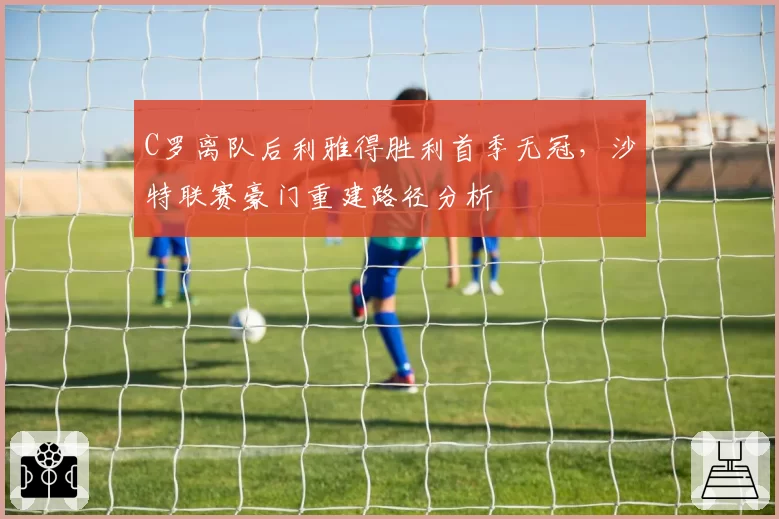 C罗离队后利雅得胜利首季无冠，沙特联赛豪门重建路径分析