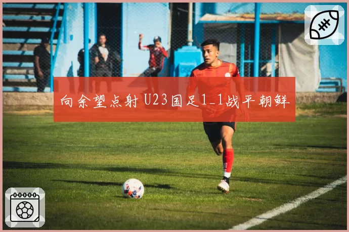 向余望点射 U23国足1_1战平朝鲜