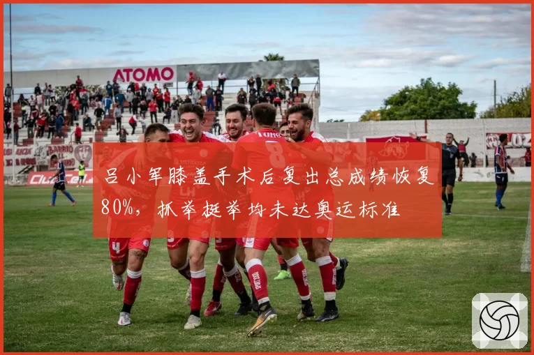 吕小军膝盖手术后复出总成绩恢复80%，抓举挺举均未达奥运标准