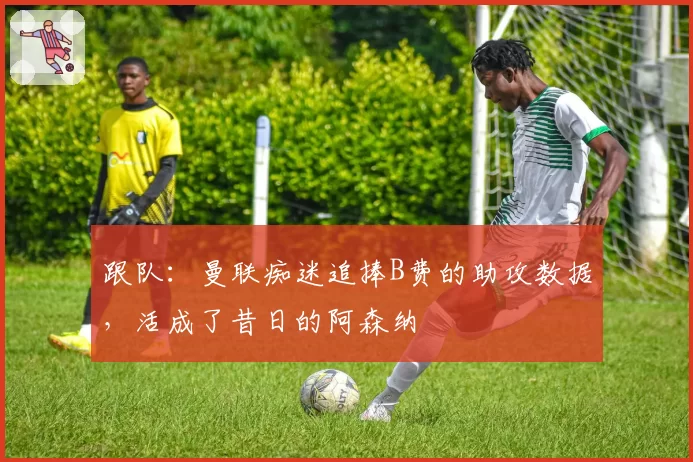 跟队：曼联痴迷追捧B费的助攻数据，活成了昔日的阿森纳