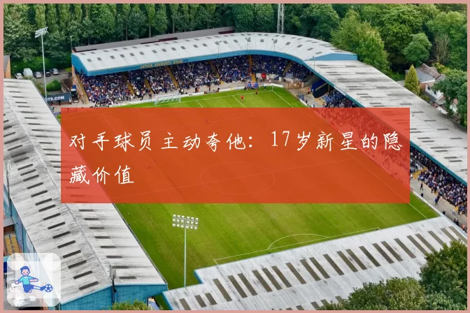 对手球员主动夸他：17岁新星的隐藏价值