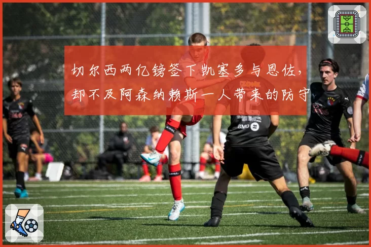 切尔西两亿镑签下凯塞多与恩佐，却不及阿森纳赖斯一人带来的防守体系升维效果