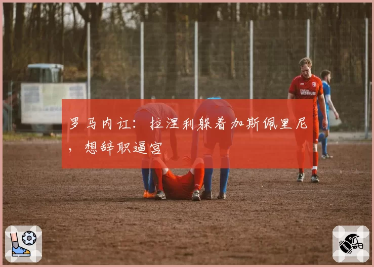 罗马内讧：拉涅利躲着加斯佩里尼，想辞职逼宫