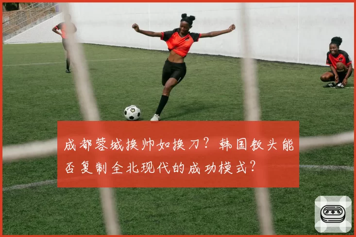 成都蓉城换帅如换刀？韩国教头能否复制全北现代的成功模式？