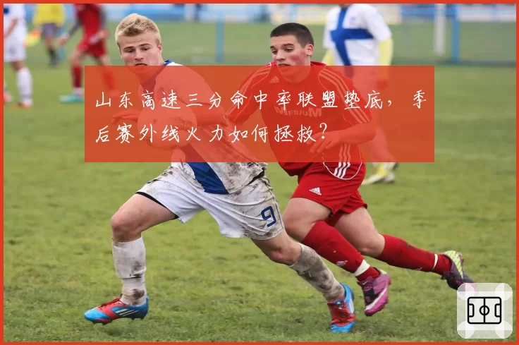 山东高速三分命中率联盟垫底，季后赛外线火力如何拯救？