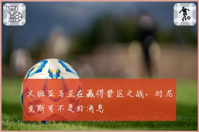 文班亚马正在赢得禁区之战,对尼克斯可不是好消息