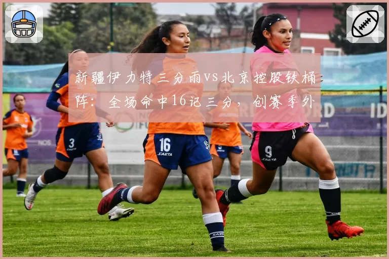 新疆伊力特三分雨vs北京控股铁桶阵：全场命中16记三分，创赛季外线新高