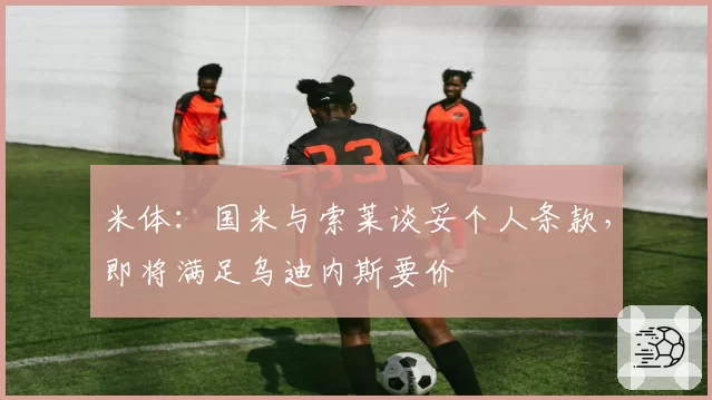 米体:国米与索莱谈妥个人条款,即将满足乌迪内斯要价