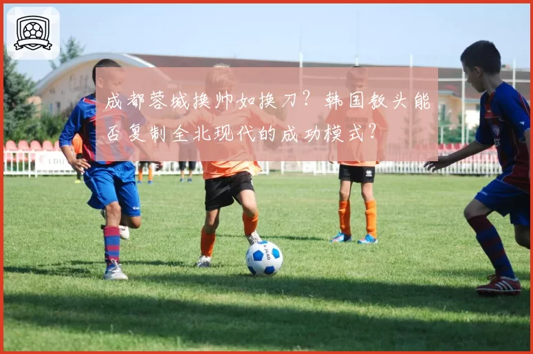 成都蓉城换帅如换刀？韩国教头能否复制全北现代的成功模式？