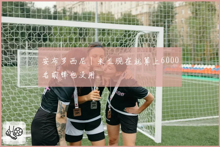 安布罗西尼丨米兰现在就算上6000名前锋也没用