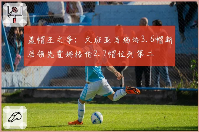 盖帽王之争：文班亚马场均3.6帽断层领先霍姆格伦2.7帽位列第二