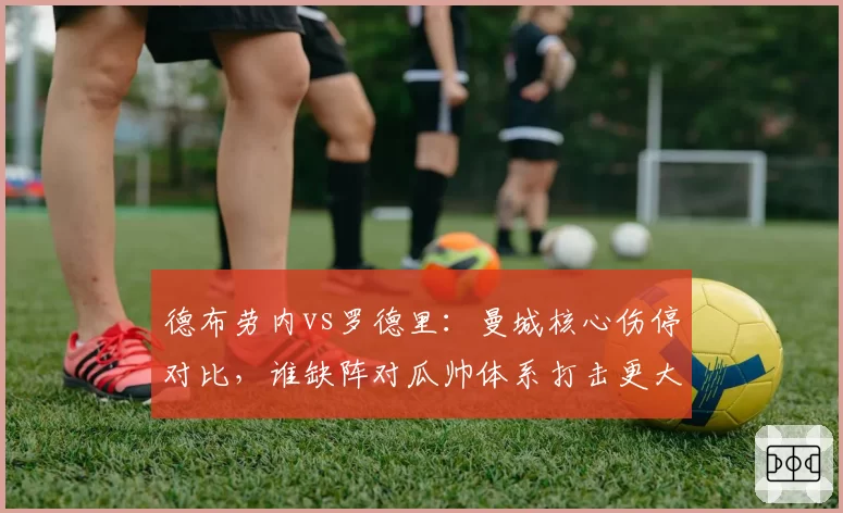 德布劳内vs罗德里：曼城核心伤停对比，谁缺阵对瓜帅体系打击更大？
