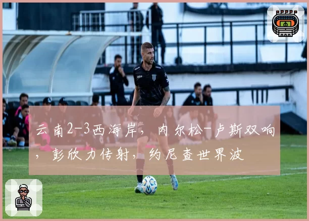 云南2-3西海岸，内尔松-卢斯双响，彭欣力传射，约尼查世界波