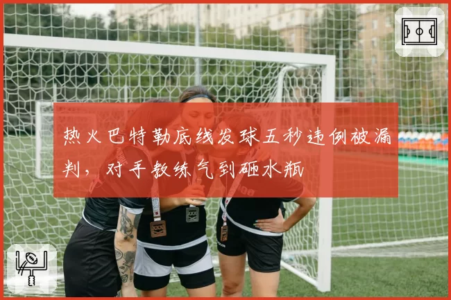 热火巴特勒底线发球五秒违例被漏判，对手教练气到砸水瓶