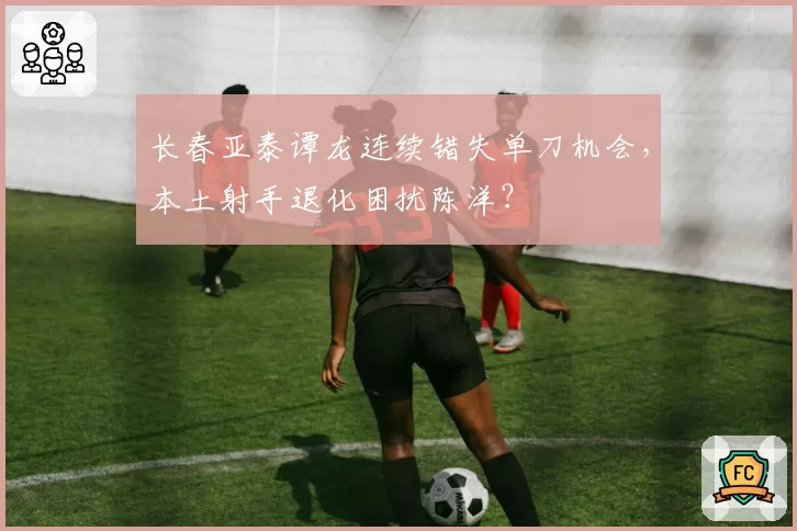 长春亚泰谭龙连续错失单刀机会,本土射手退化困扰陈洋?
