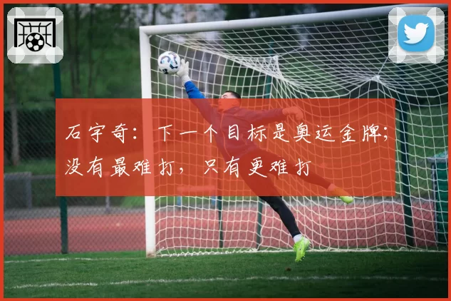 石宇奇：下一个目标是奥运金牌；没有最难打，只有更难打
