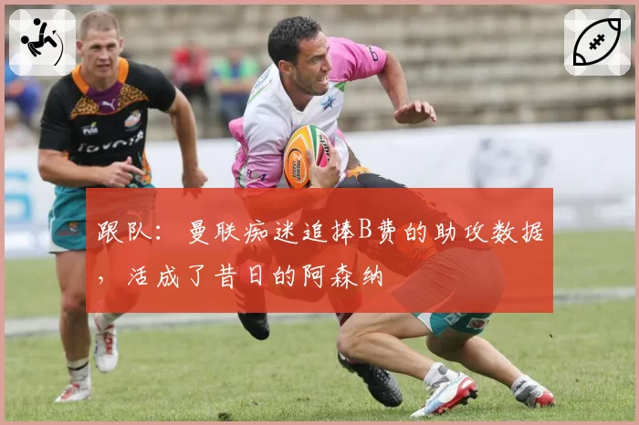 跟队：曼联痴迷追捧B费的助攻数据，活成了昔日的阿森纳