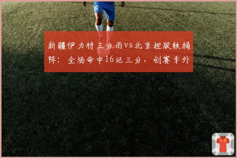 新疆伊力特三分雨vs北京控股铁桶阵：全场命中16记三分，创赛季外线新高