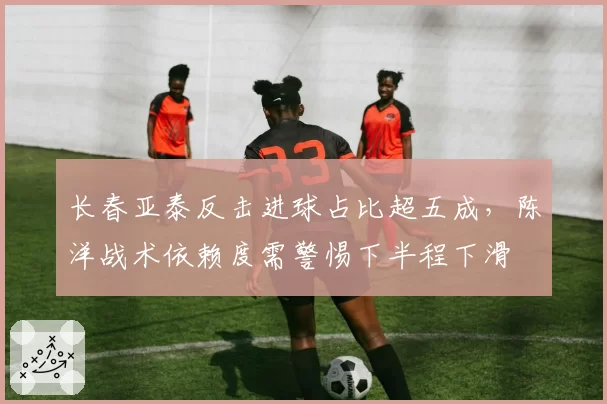 长春亚泰反击进球占比超五成,陈洋战术依赖度需警惕下半程下滑
