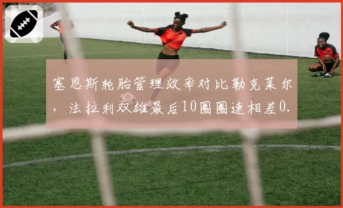 塞恩斯轮胎管理效率对比勒克莱尔，法拉利双雄最后10圈圈速相差0.4秒