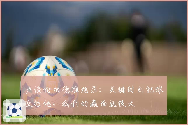 卢谈伦纳德准绝杀：关键时刻把球交给他，我们的赢面就很大