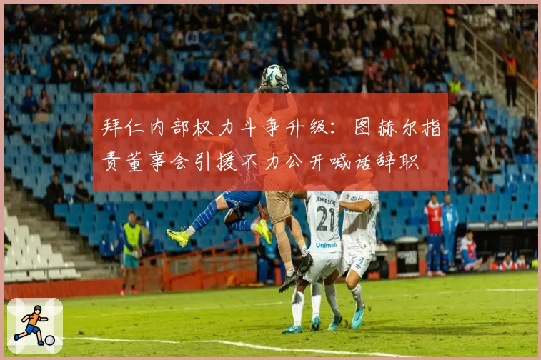 拜仁内部权力斗争升级:图赫尔指责董事会引援不力公开喊话辞职